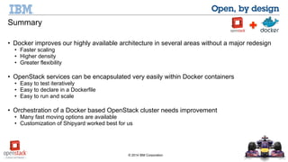 © 2014 IBM Corporation 
Summary 
• Docker improves our highly available architecture in several areas without a major redesign 
• Faster scaling 
• Higher density 
• Greater flexibility 
• OpenStack services can be encapsulated very easily within Docker containers 
• Easy to test iteratively 
• Easy to declare in a Dockerfile 
• Easy to run and scale 
• Orchestration of a Docker based OpenStack cluster needs improvement 
• Many fast moving options are available 
• Customization of Shipyard worked best for us 
 