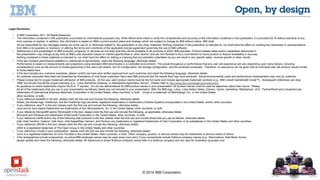 © 2014 IBM Corporation 
Legal Disclaimer 
• © IBM Corporation 2011. All Rights Reserved. 
• The information contained in this publication is provided for informational purposes only. While efforts were made to verify the completeness and accuracy of the information contained in this publication, it is provided AS IS without warranty of any 
kind, express or implied. In addition, this information is based on IBM’s current product plans and strategy, which are subject to change by IBM without notice. IBM shall 
not be responsible for any damages arising out of the use of, or otherwise related to, this publication or any other materials. Nothing contained in this publication is intended to, nor shall have the effect of, creating any warranties or representations 
from IBM or its suppliers or licensors, or altering the terms and conditions of the applicable license agreement governing the use of IBM software. 
• References in this presentation to IBM products, programs, or services do not imply that they will be available in all countries in which IBM operates. Product release dates and/or capabilities referenced in 
this presentation may change at any time at IBM’s sole discretion based on market opportunities or other factors, and are not intended to be a commitment to future product or feature availability in any way. 
Nothing contained in these materials is intended to, nor shall have the effect of, stating or implying that any activities undertaken by you will result in any specific sales, revenue growth or other results. 
• If the text contains performance statistics or references to benchmarks, insert the following language; otherwise delete: 
Performance is based on measurements and projections using standard IBM benchmarks in a controlled environment. The actual throughput or performance that any user will experience will vary depending upon many factors, including 
considerations such as the amount of multiprogramming in the user's job stream, the I/O configuration, the storage configuration, and the workload processed. Therefore, no assurance can be given that an individual user will achieve results similar 
to those stated here. 
• If the text includes any customer examples, please confirm we have prior written approval from such customer and insert the following language; otherwise delete: 
All customer examples described are presented as illustrations of how those customers have used IBM products and the results they may have achieved. Actual environmental costs and performance characteristics may vary by customer. 
• Please review text for proper trademark attribution of IBM products. At first use, each product name must be the full name and include appropriate trademark symbols (e.g., IBM Lotus® Sametime® Unyte™). Subsequent references can drop 
“IBM” but should include the proper branding (e.g., Lotus Sametime Gateway, or WebSphere Application Server). Please refer to http://www.ibm.com/legal/copytrade.shtml 
for guidance on which trademarks require the ® or ™ symbol. Do not use abbreviations for IBM product names in your presentation. All product names must be used as adjectives rather than nouns. Please 
list all of the trademarks that you use in your presentation as follows; delete any not included in your presentation. IBM, the IBM logo, Lotus, Lotus Notes, Notes, Domino, Quickr, Sametime, WebSphere, UC2, PartnerWorld and Lotusphere are 
trademarks of International Business Machines Corporation in the United States, other countries, or both. Unyte is a trademark of WebDialogs, Inc., in the United States, 
other countries, or both. 
• If you reference Adobe® in the text, please mark the first use and include the following; otherwise delete: 
Adobe, the Adobe logo, PostScript, and the PostScript logo are either registered trademarks or trademarks of Adobe Systems Incorporated in the United States, and/or other countries. 
• If you reference Java™ in the text, please mark the first use and include the following; otherwise delete: 
Java and all Java-based trademarks are trademarks of Sun Microsystems, Inc. in the United States, other countries, or both. 
• If you reference Microsoft® and/or Windows® in the text, please mark the first use and include the following, as applicable; otherwise delete: 
Microsoft and Windows are trademarks of Microsoft Corporation in the United States, other countries, or both. 
• If you reference Intel® and/or any of the following Intel products in the text, please mark the first use and include those that you use as follows; otherwise delete: 
Intel, Intel Centrino, Celeron, Intel Xeon, Intel SpeedStep, Itanium, and Pentium are trademarks or registered trademarks of Intel Corporation or its subsidiaries in the United States and other countries. 
• If you reference UNIX® in the text, please mark the first use and include the following; otherwise delete: 
UNIX is a registered trademark of The Open Group in the United States and other countries. 
• If you reference Linux® in your presentation, please mark the first use and include the following; otherwise delete: 
Linux is a registered trademark of Linus Torvalds in the United States, other countries, or both. Other company, product, or service names may be trademarks or service marks of others. 
• If the text/graphics include screenshots, no actual IBM employee names may be used (even your own), if your screenshots include fictitious company names (e.g., Renovations, Zeta Bank, Acme) 
please update and insert the following; otherwise delete: All references to [insert fictitious company name] refer to a fictitious company and are used for illustration purposes only. 
