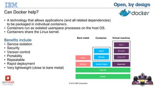 Can Docker help? 
• A technology that allows applications (and all related dependencies) 
to be packaged in individual containers. 
• Containers run as isolated userspace processes on the host OS. 
• Containers share the Linux kernel. 
Benefits include 
• Service isolation 
• Security 
• Version control 
• Portability 
• Repeatable 
• Rapid deployment 
• Very lightweight (close to bare metal) 
Bare metal Container Virtual machine 
© 2014 IBM Corporation 
 