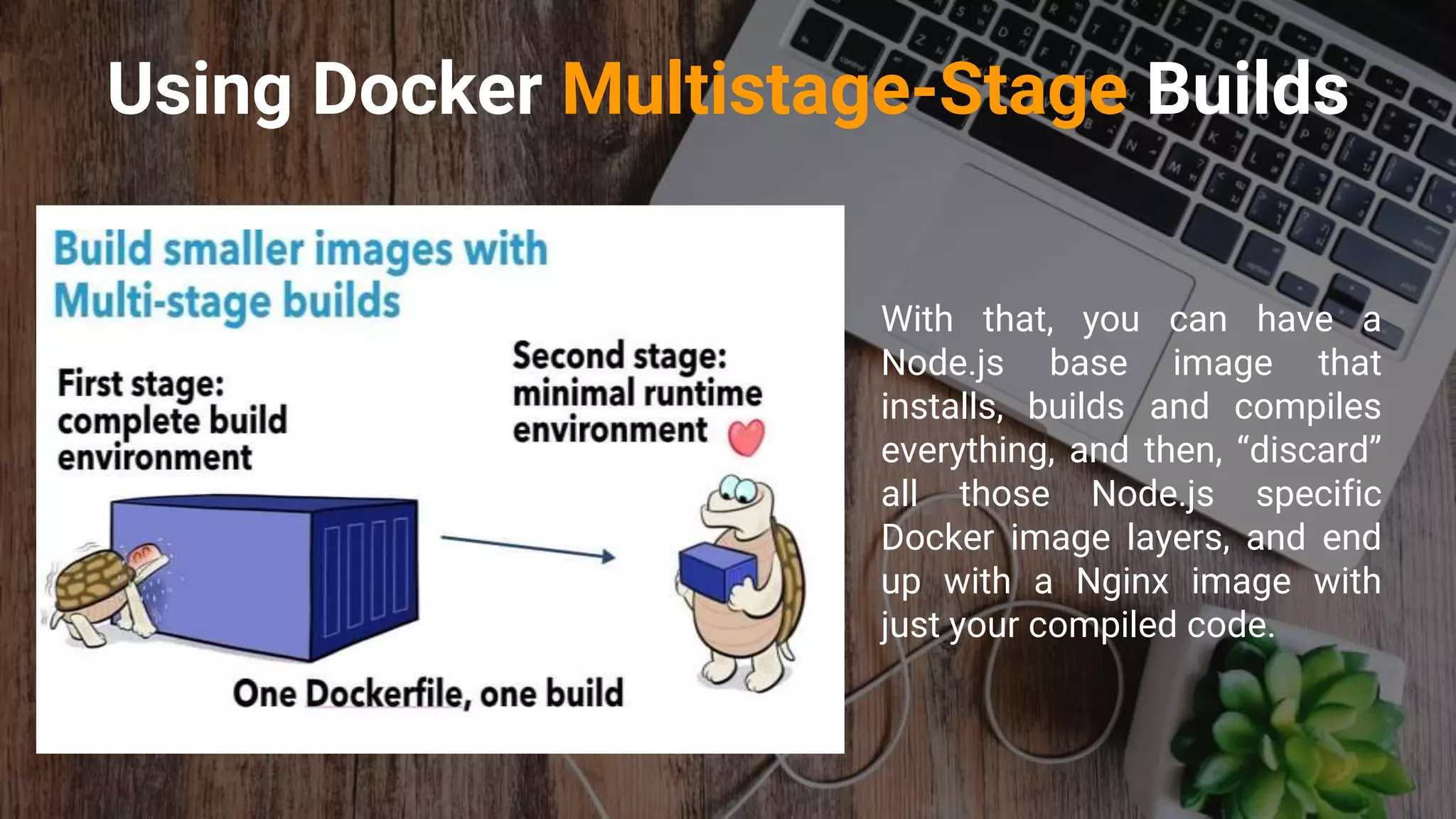 Using Docker Multistage-Stage Builds
With that, you can have a
Node.js base image that
installs, builds and compiles
everything, and then, “discard”
all those Node.js specific
Docker image layers, and end
up with a Nginx image with
just your compiled code.
 