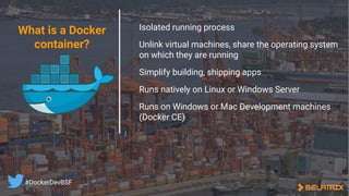 Isolated running process
Unlink virtual machines, share the operating system
on which they are running
Simplify building, shipping apps
Runs natively on Linux or Windows Server
Runs on Windows or Mac Development machines
(Docker CE)
What is a Docker
container?
#DockerDevBSF
 