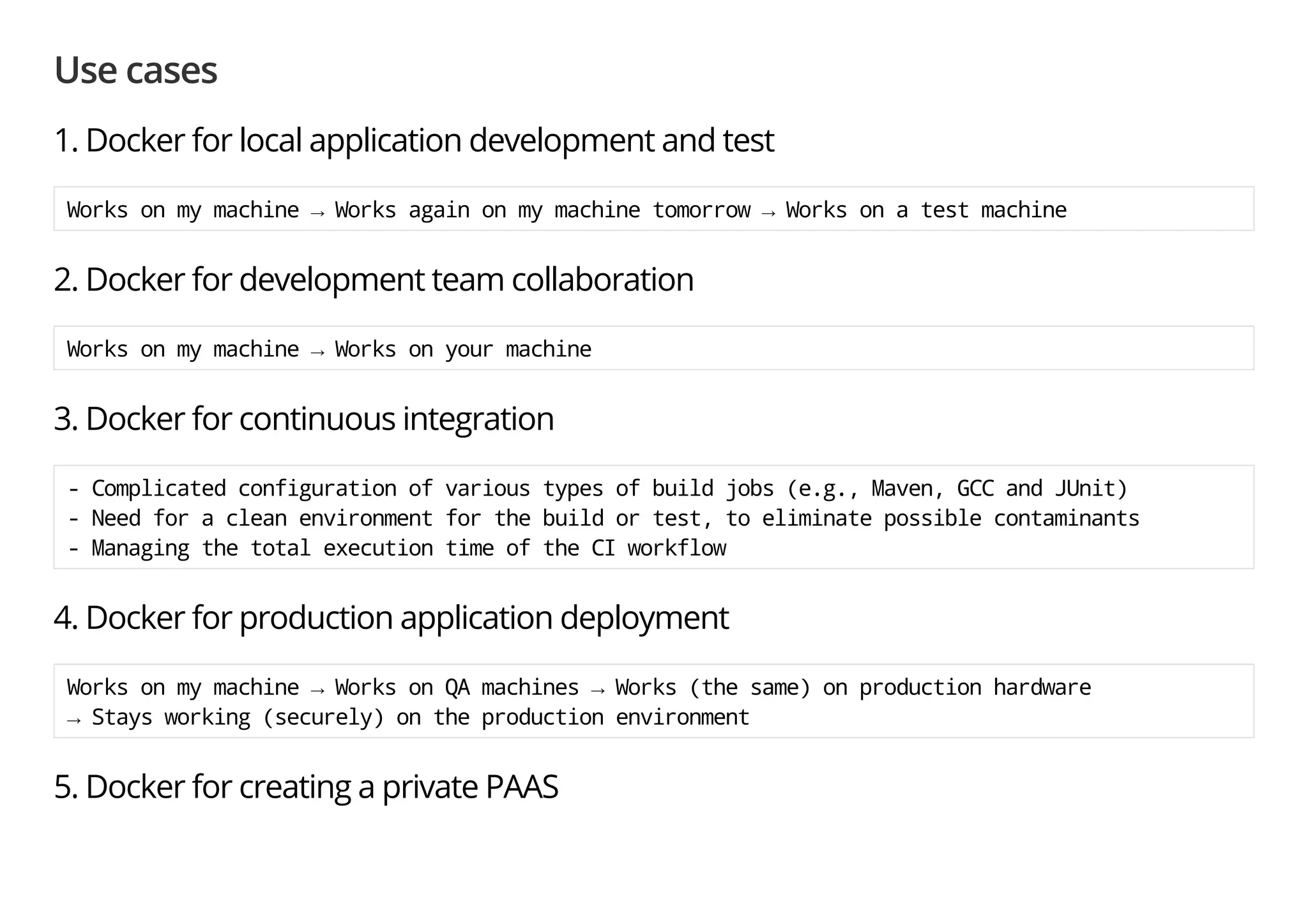 Use cases
1. Docker for local application development and test
Worksonmymachine→Worksagainonmymachinetomorrow→Worksonatestmachine
2. Docker for development team collaboration
Worksonmymachine→Worksonyourmachine
3. Docker for continuous integration
-Complicatedconfigurationofvarioustypesofbuildjobs(e.g.,Maven,GCCandJUnit)
-Needforacleanenvironmentforthebuildortest,toeliminatepossiblecontaminants
-ManagingthetotalexecutiontimeoftheCIworkflow
4. Docker for production application deployment
Worksonmymachine→WorksonQAmachines→Works(thesame)onproductionhardware
→Staysworking(securely)ontheproductionenvironment
5. Docker for creating a private PAAS
 
