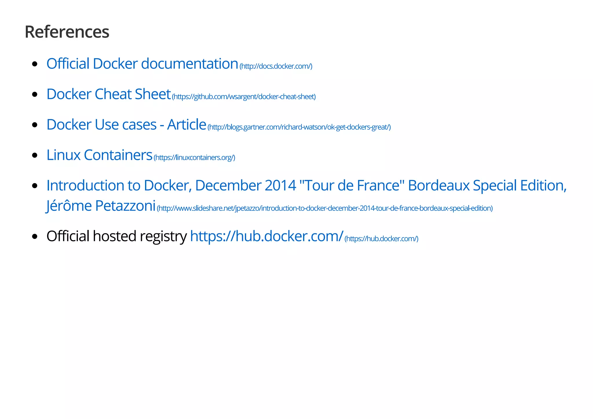 References
Official Docker documentation(http://docs.docker.com/)
Docker Cheat Sheet(https://github.com/wsargent/docker-cheat-sheet)
Docker Use cases - Article(http://blogs.gartner.com/richard-watson/ok-get-dockers-great/)
Linux Containers(https://linuxcontainers.org/)
Introduction to Docker, December 2014 "Tour de France" Bordeaux Special Edition,
Jérôme Petazzoni(http://www.slideshare.net/jpetazzo/introduction-to-docker-december-2014-tour-de-france-bordeaux-special-edition)
Official hosted registry https://hub.docker.com/(https://hub.docker.com/)
 