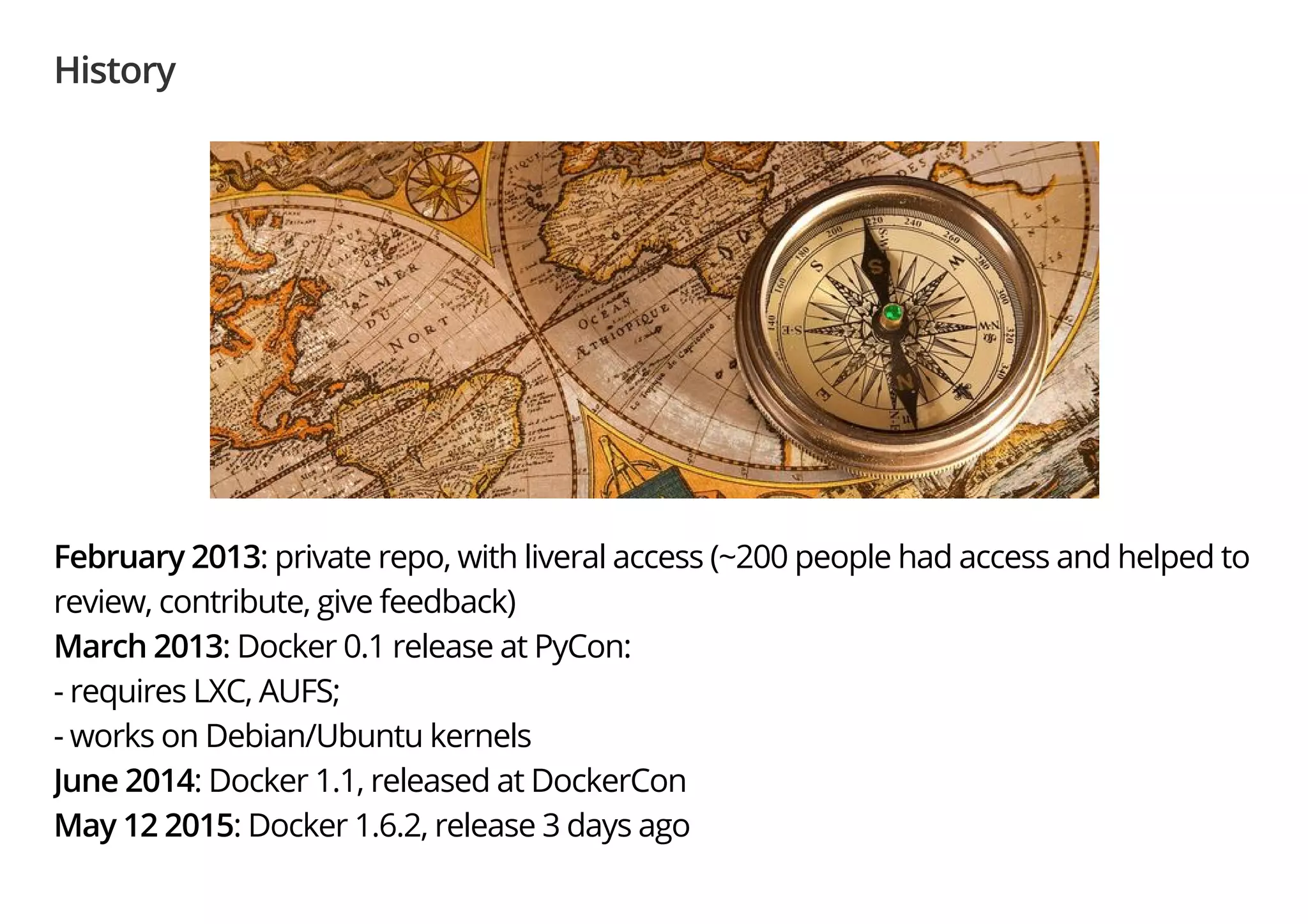 History
February 2013: private repo, with liveral access (~200 people had access and helped to
review, contribute, give feedback)
March 2013: Docker 0.1 release at PyCon:
- requires LXC, AUFS;
- works on Debian/Ubuntu kernels
June 2014: Docker 1.1, released at DockerCon
May 12 2015: Docker 1.6.2, release 3 days ago
 