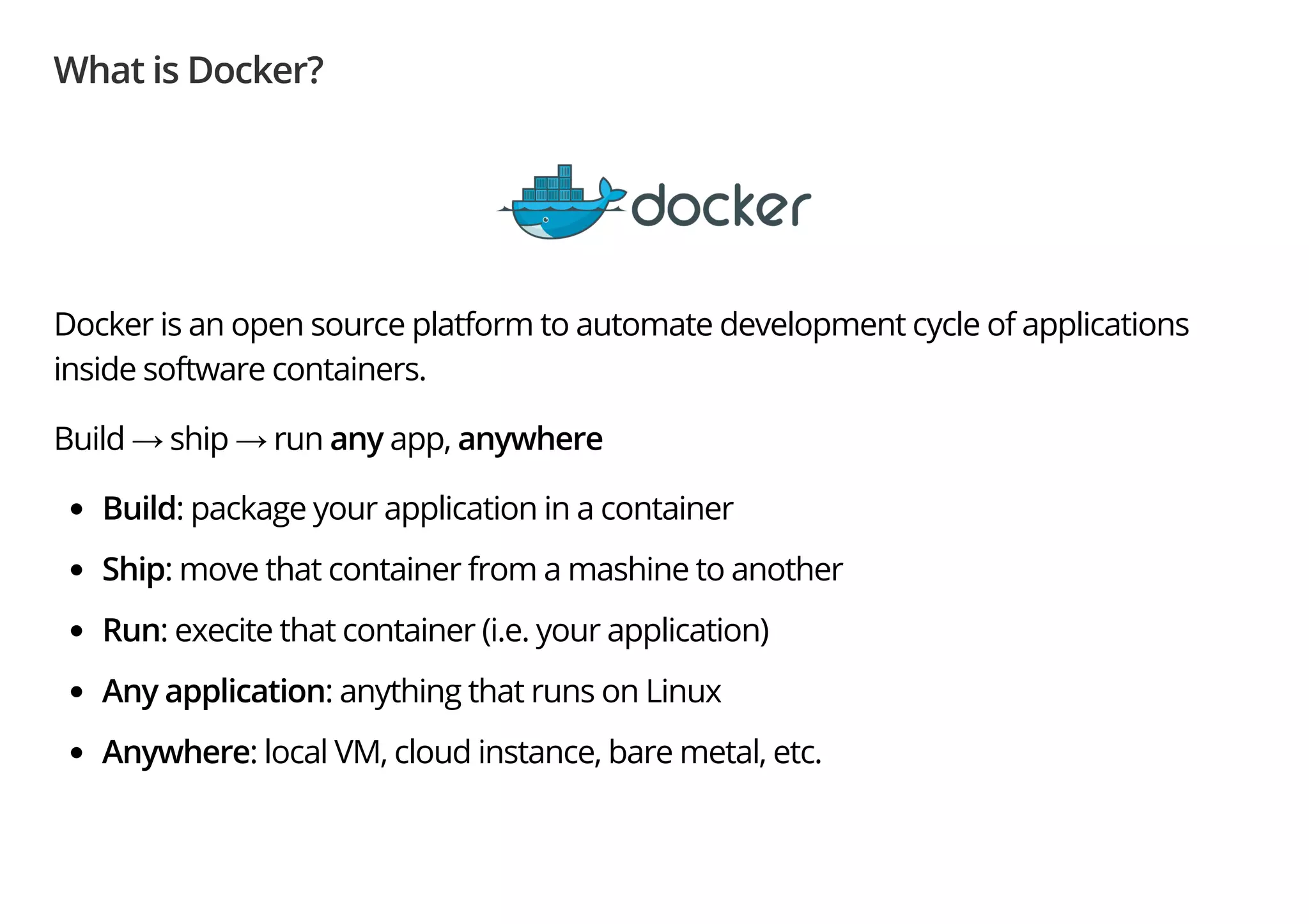 What is Docker?
Docker is an open source platform to automate development cycle of applications
inside software containers.
Build → ship → run any app, anywhere
Build: package your application in a container
Ship: move that container from a mashine to another
Run: execite that container (i.e. your application)
Any application: anything that runs on Linux
Anywhere: local VM, cloud instance, bare metal, etc.
 