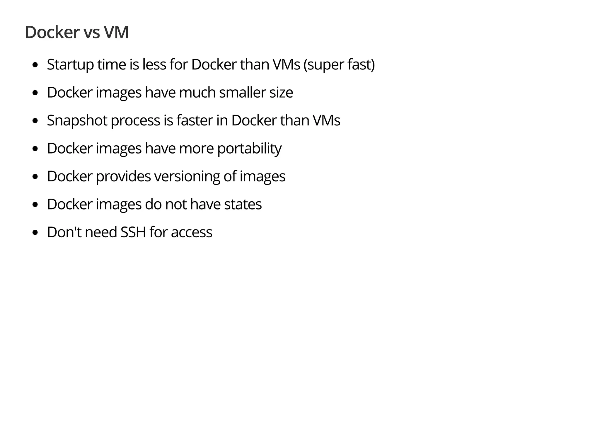 Docker vs VM
Startup time is less for Docker than VMs (super fast)
Docker images have much smaller size
Snapshot process is faster in Docker than VMs
Docker images have more portability
Docker provides versioning of images
Docker images do not have states
Don't need SSH for access
 