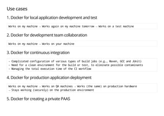 Use cases
1. Docker for local application development and test
Worksonmymachine→Worksagainonmymachinetomorrow→Worksonatestmachine
2. Docker for development team collaboration
Worksonmymachine→Worksonyourmachine
3. Docker for continuous integration
-Complicatedconfigurationofvarioustypesofbuildjobs(e.g.,Maven,GCCandJUnit)
-Needforacleanenvironmentforthebuildortest,toeliminatepossiblecontaminants
-ManagingthetotalexecutiontimeoftheCIworkflow
4. Docker for production application deployment
Worksonmymachine→WorksonQAmachines→Works(thesame)onproductionhardware
→Staysworking(securely)ontheproductionenvironment
5. Docker for creating a private PAAS
 