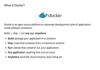 What is Docker?
Docker is an open source platform to automate development cycle of applications
inside software containers.
Build → ship → run any app, anywhere
Build: package your application in a container
Ship: move that container from a mashine to another
Run: execite that container (i.e. your application)
Any application: anything that runs on Linux
Anywhere: local VM, cloud instance, bare metal, etc.
 