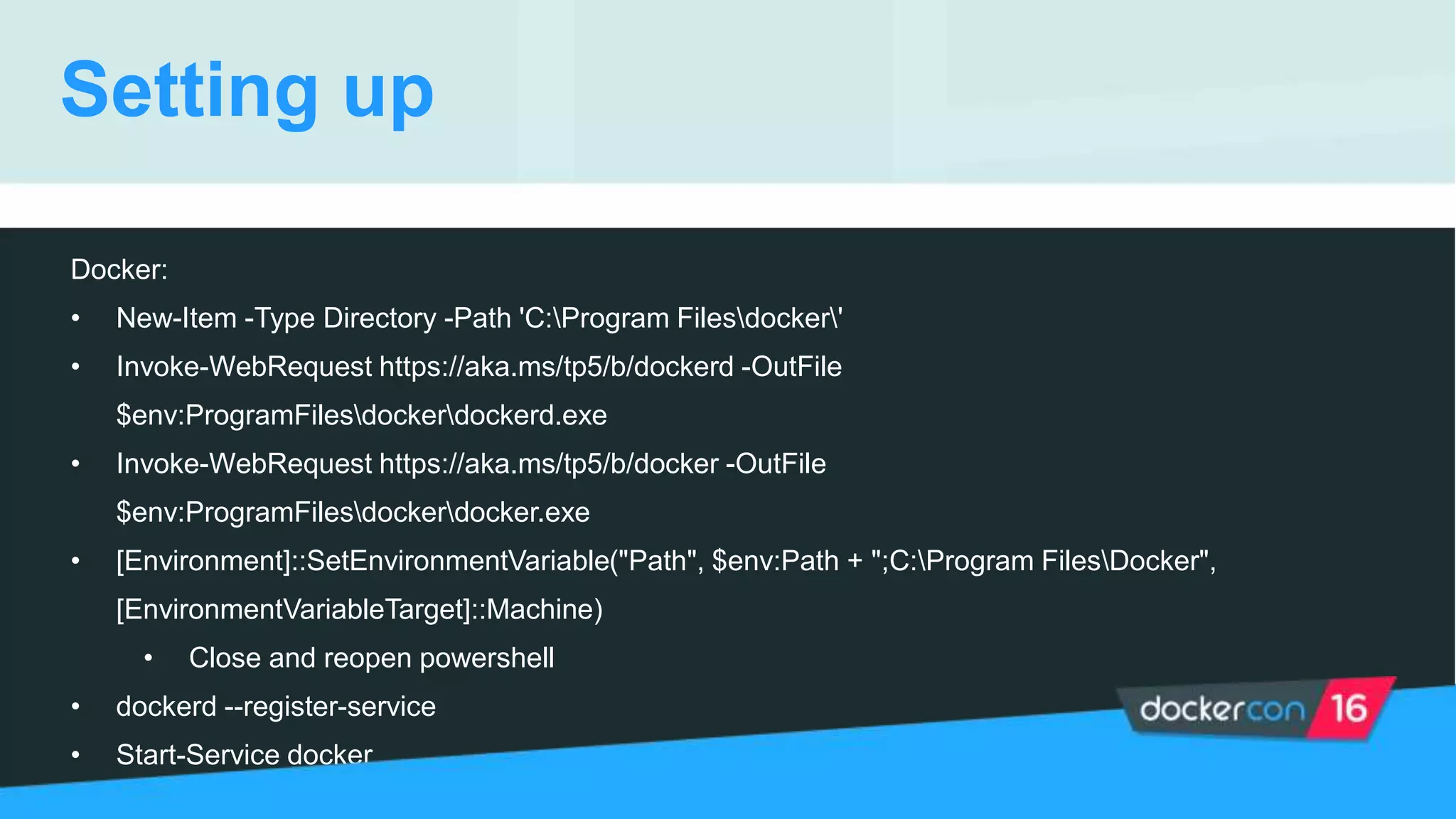 Setting up
Docker:
• New-Item -Type Directory -Path 'C:Program Filesdocker'
• Invoke-WebRequest https://aka.ms/tp5/b/dockerd -OutFile
$env:ProgramFilesdockerdockerd.exe
• Invoke-WebRequest https://aka.ms/tp5/b/docker -OutFile
$env:ProgramFilesdockerdocker.exe
• [Environment]::SetEnvironmentVariable("Path", $env:Path + ";C:Program FilesDocker",
[EnvironmentVariableTarget]::Machine)
• Close and reopen powershell
• dockerd --register-service
• Start-Service docker
 