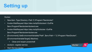 Setting up
Docker:
• New-Item -Type Directory -Path 'C:Program Filesdocker'
• Invoke-WebRequest https://aka.ms/tp5/b/dockerd -OutFile
$env:ProgramFilesdockerdockerd.exe
• Invoke-WebRequest https://aka.ms/tp5/b/docker -OutFile
$env:ProgramFilesdockerdocker.exe
• [Environment]::SetEnvironmentVariable("Path", $env:Path + ";C:Program FilesDocker",
[EnvironmentVariableTarget]::Machine)
• Close and reopen powershell
• dockerd --register-service
• Start-Service docker
 