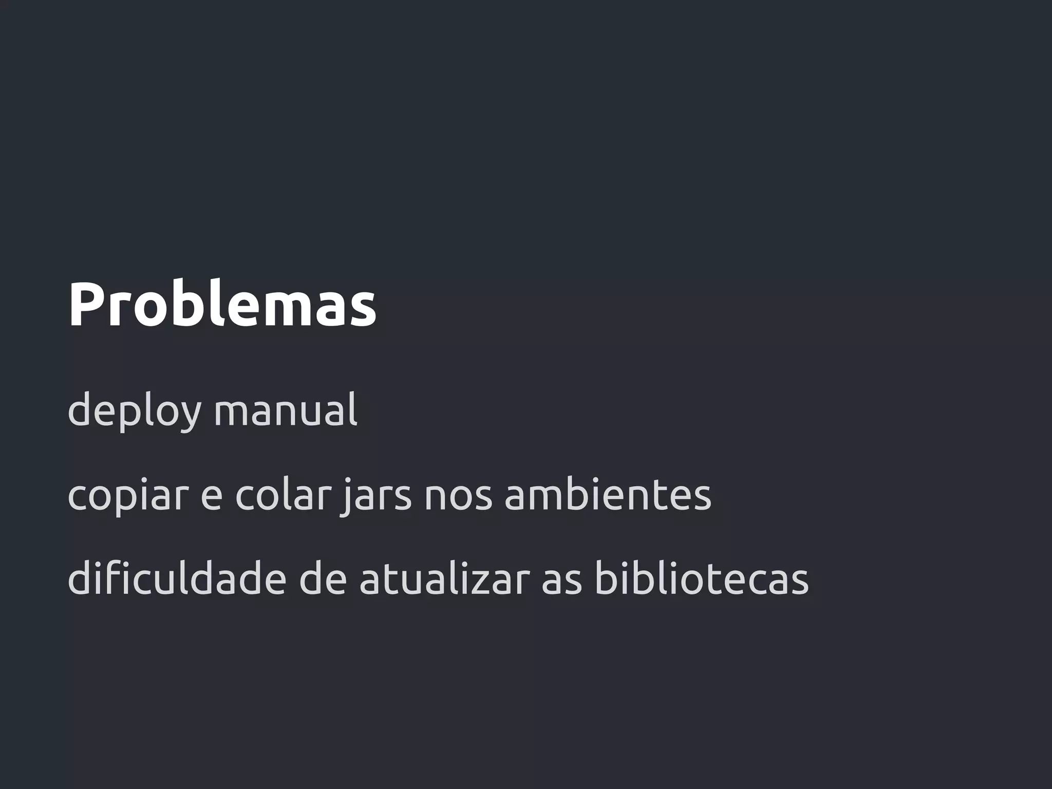 Problemas
deploy manual
copiar e colar jars nos ambientes
dificuldade de atualizar as bibliotecas
 
