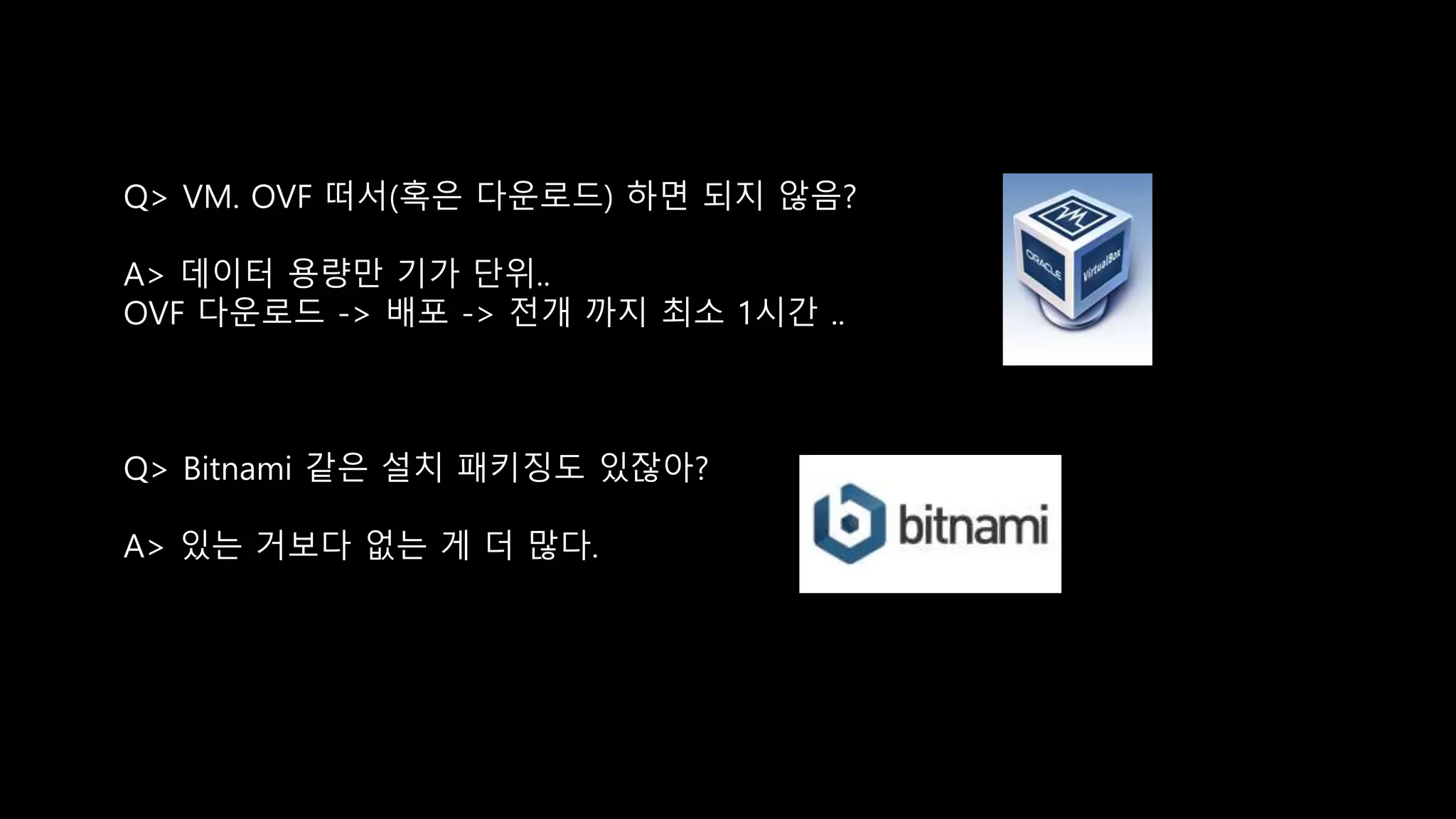 Q> VM. OVF 떠서(혹은 다운로드) 하면 되지 않음?
A> 데이터 용량만 기가 단위..
OVF 다운로드 -> 배포 -> 전개 까지 최소 1시간 ..
Q> Bitnami 같은 설치 패키징도 있잖아?
A> 있는 거보다 없는 게 더 많다.
 