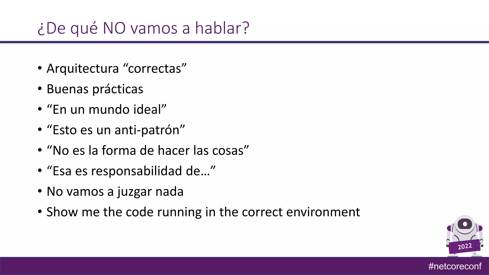 #netcoreconf
¿De qué NO vamos a hablar?
• Arquitectura “correctas”
• Buenas prácticas
• “En un mundo ideal”
• “Esto es un anti-patrón”
• “No es la forma de hacer las cosas”
• “Esa es responsabilidad de…”
• No vamos a juzgar nada
• Show me the code running in the correct environment
 