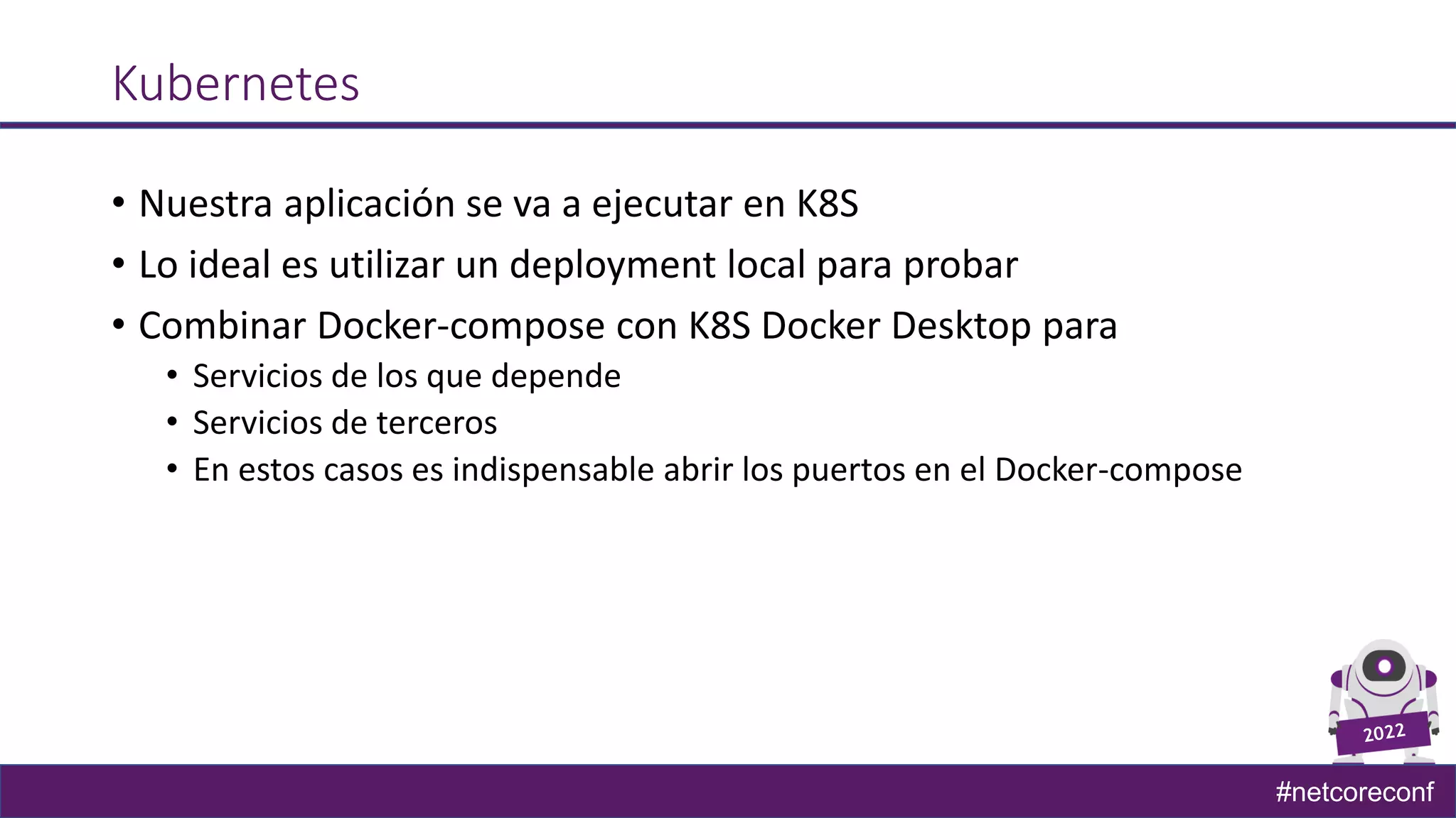 #netcoreconf
Kubernetes
• Nuestra aplicación se va a ejecutar en K8S
• Lo ideal es utilizar un deployment local para probar
• Combinar Docker-compose con K8S Docker Desktop para
• Servicios de los que depende
• Servicios de terceros
• En estos casos es indispensable abrir los puertos en el Docker-compose
 