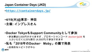 10
Copyright©2018 NTT Corp. All Rights Reserved.
•https://containerdays.jp/
•4/19(木)@東京・神田
•主催: インプレスさん
•Docker TokyoもSupport Communityとして参加
• 参加費は5,000円かかりますが，プロモーションコード dockerjp20 を
入力いただくと20%割引 (4,000円)で参加できます
•私も「2018年のDocker・Moby」の題で発表
• 技術的なトピックが中心
Japan Container Days (JKD)
 