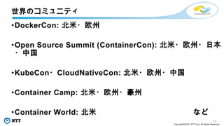 13
Copyright©2018 NTT Corp. All Rights Reserved.
•DockerCon: 北米・欧州
•Open Source Summit (ContainerCon): 北米・欧州・日本
・中国
•KubeCon・CloudNativeCon: 北米・欧州・中国
•Container Camp: 北米・欧州・豪州
•Container World: 北米 など
世界のコミュニティ
 