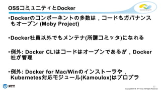 17
Copyright©2018 NTT Corp. All Rights Reserved.
•Dockerのコンポーネントの多数は，コードもガバナンス
もオープン (Moby Project)
•Docker社員以外でもメンテナ(所謂コミッタ)になれる
•例外: Docker CLIはコードはオープンであるが，Docker
社が管理
•例外: Docker for Mac/Winのインストーラや，
Kubernetes対応モジュール(Kamoulox)はプロプラ
OSSコミュニティとDocker
 