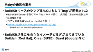 22
Copyright©2018 NTT Corp. All Rights Reserved.
•BuildKitベースのシンプルなCLIとして`img`が開発された
• BuildKitがDocker本体にマージされるより前に，先行的にBuildKitを試せる
• root権限不要
• コマンド体系は`docker build`と同じ
• https://github.com/genuinetools/img
• 作者はJessica Frazelle (Microsoft)
•BuildKit以外にも色々なイメージビルダが出てきている．
Buildah (Red Hat), Orca (SUSE), Bazel (Google)など
Mobyの最近の動向
 