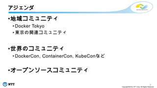 3
Copyright©2018 NTT Corp. All Rights Reserved.
•地域コミュニティ
• Docker Tokyo
• 東京の関連コミュニティ
•世界のコミュニティ
• DockerCon, ContainerCon, KubeConなど
•オープンソースコミュニティ
アジェンダ
 