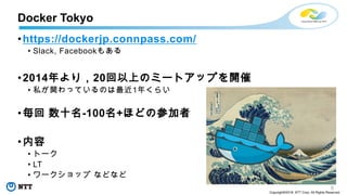 5
Copyright©2018 NTT Corp. All Rights Reserved.
•https://dockerjp.connpass.com/
• Slack, Facebookもある
•2014年より，20回以上のミートアップを開催
• 私が関わっているのは最近1年くらい
•毎回 数十名-100名+ほどの参加者
•内容
• トーク
• LT
• ワークショップ などなど
Docker Tokyo
 