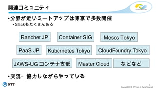 9
Copyright©2018 NTT Corp. All Rights Reserved.
•分野が近いミートアップは東京で多数開催
• Slackもたくさんある
•交流・協力しながらやっている
関連コミュニティ
Rancher JP
Kubernetes TokyoPaaS JP CloudFoundry Tokyo
Container SIG
JAWS-UG コンテナ支部
Mesos Tokyo
Master Cloud などなど
 