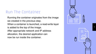 Run The Container
Running the container originates from the image
we created in the previous step.
When a container is launched, a read-write layer
is added to the top of the image.
After appropriate network and IP address
allocation, the desired application can
now be run inside the container.
17
 