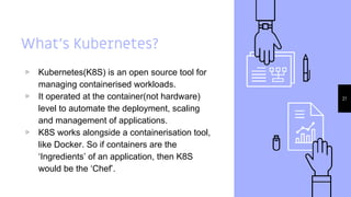 What’s Kubernetes?
▹ Kubernetes(K8S) is an open source tool for
managing containerised workloads.
▹ It operated at the container(not hardware)
level to automate the deployment, scaling
and management of applications.
▹ K8S works alongside a containerisation tool,
like Docker. So if containers are the
‘Ingredients’ of an application, then K8S
would be the ‘Chef’.
21
 