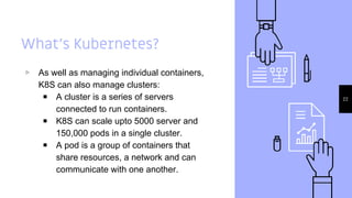 What’s Kubernetes?
▹ As well as managing individual containers,
K8S can also manage clusters:
￭ A cluster is a series of servers
connected to run containers.
￭ K8S can scale upto 5000 server and
150,000 pods in a single cluster.
￭ A pod is a group of containers that
share resources, a network and can
communicate with one another.
22
 