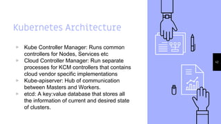 Kubernetes Architecture
▹ Kube Controller Manager: Runs common
controllers for Nodes, Services etc
▹ Cloud Controller Manager: Run separate
processes for KCM controllers that contains
cloud vendor specific implementations
▹ Kube-apiserver: Hub of communication
between Masters and Workers.
▹ etcd: A key:value database that stores all
the information of current and desired state
of clusters.
42
 