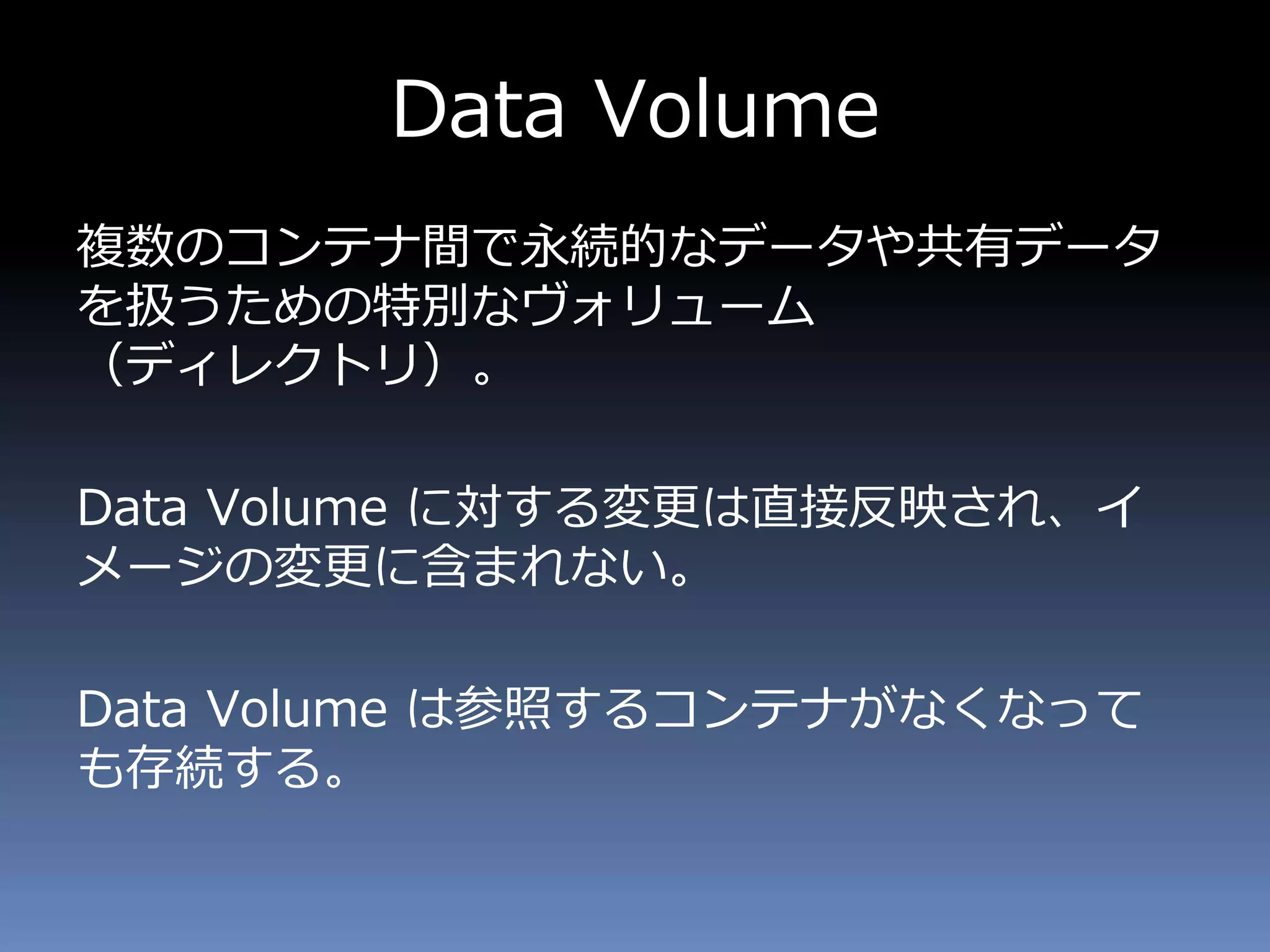 Data Volume
複数のコンテナ間で永続的なデータや共有データ
を扱うための特別なヴォリューム
（ディレクトリ）。
Data Volume に対する変更は直接反映され、イ
メージの変更に含まれない。
Data Volume は参照するコンテナがなくなって
も存続する。
 