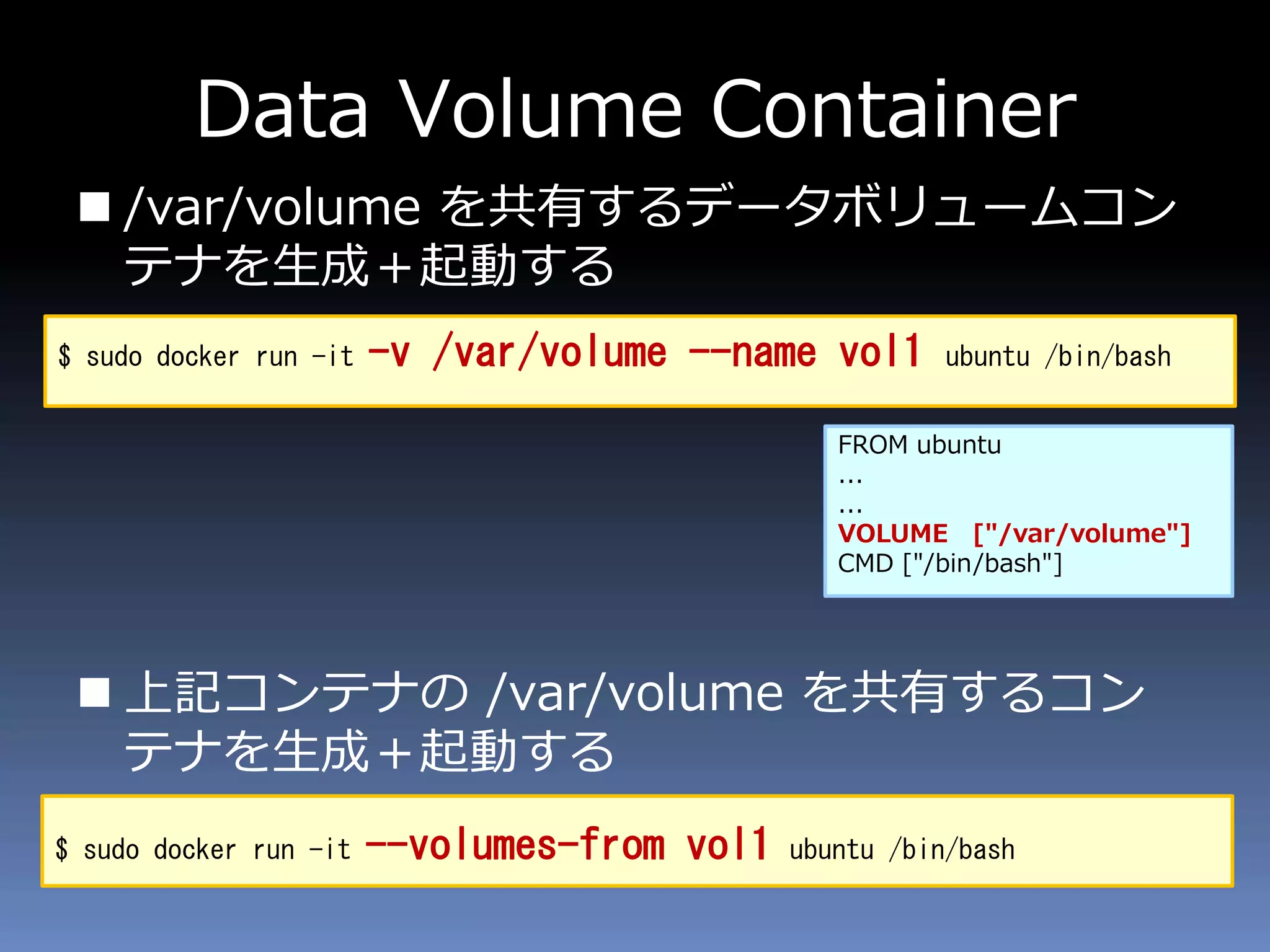 Data Volume Container
 /var/volume を共有するデータボリュームコン
テナを生成＋起動する
 上記コンテナの /var/volume を共有するコン
テナを生成＋起動する
$ sudo docker run -it -v /var/volume --name vol1 ubuntu /bin/bash
$ sudo docker run -it --volumes-from vol1 ubuntu /bin/bash
FROM ubuntu
...
...
VOLUME ["/var/volume"]
CMD ["/bin/bash"]
 