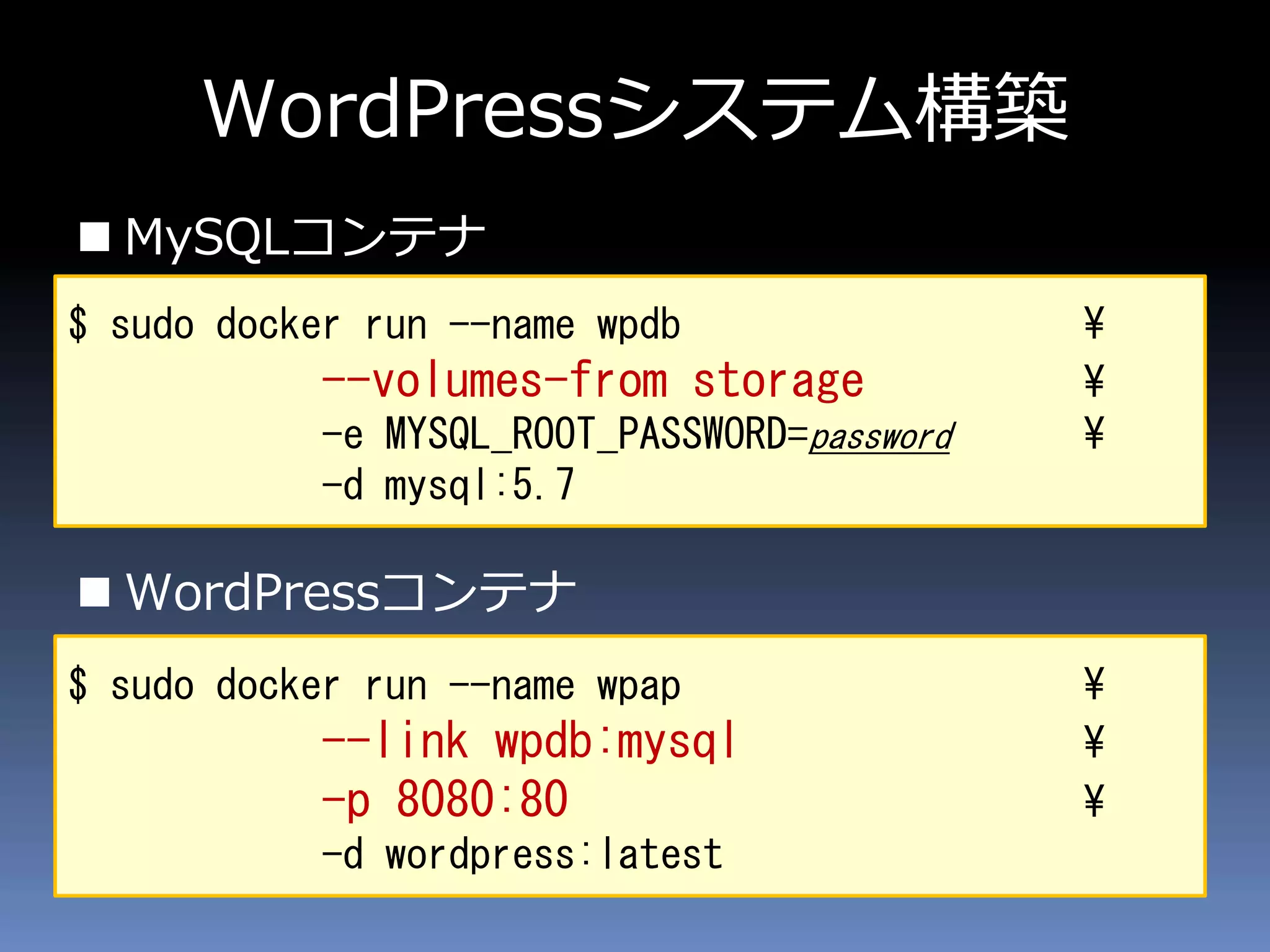 WordPressシステム構築
 MySQLコンテナ
 WordPressコンテナ
$ sudo docker run --name wpdb ¥
--volumes-from storage ¥
-e MYSQL_ROOT_PASSWORD=password ¥
-d mysql:5.7
$ sudo docker run --name wpap ¥
--link wpdb:mysql ¥
-p 8080:80 ¥
-d wordpress:latest
 