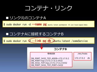 コンテナ・リンク
 リンク元のコンテナA
 コンテナAに接続するコンテナB
$ sudo docker run –d --name pg ubuntu:latest postmaster -D /usr/local/pgsql/data
$ sudo docker run -d --link pg:db ubuntu:latest /someService
コンテナB
環境変数
DB_PORT_5432_TCP_ADDR=172.17.0.2
DB_PORT=tcp://172.17.0.2:5432
DB_5432_TCP=tcp://172.17.0.2:5432
DB_PORT_5432_TCP_PORT=5432
/etc/hosts
172.17.0.2 db
 