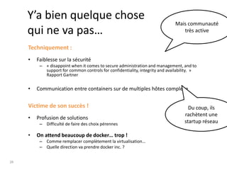 29
Y’a bien quelque chose
qui ne va pas…
Techniquement :
• Faiblesse sur la sécurité
– « disappoint when it comes to secure administration and management, and to
support for common controls for confidentiality, integrity and availability. »
Rapport Gartner
• Communication entre containers sur de multiples hôtes complexe
Victime de son succès !
• Profusion de solutions
– Difficulté de faire des choix pérennes
• On attend beaucoup de docker… trop !
– Comme remplacer complètement la virtualisation…
– Quelle direction va prendre docker inc. ?
Du coup, ils
rachètent une
startup réseau
Mais communauté
très active
 