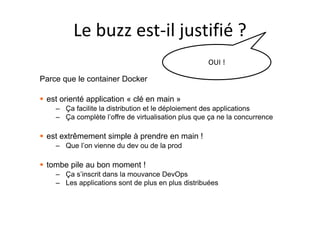 Le buzz est-il justifié ?
OUI !
Parce que le container Docker
 est orienté application « clé en main »
– Ça facilite la distribution et le déploiement des applications
– Ça complète l’offre de virtualisation plus que ça ne la concurrence
 est extrêmement simple à prendre en main !
– Que l’on vienne du dev ou de la prod
 tombe pile au bon moment !
– Ça s’inscrit dans la mouvance DevOps
– Les applications sont de plus en plus distribuées
 