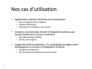 32
Nos cas d’utilisation
• Applications stateless destinées de la production
– Gain sur déploiement et rollback
– Faciliter l’A/B testing
– Mutualiser les machines « bare metal »
• Instances à la demande d’outils d’intégration continue par
équipe plutôt qu’un serveur centralisé
– Montage d’équipes DevOps
– jenkins, chef, registry
• Images de build (compilation, TU, packaging) partagées entre
développeurs et serveurs d’intégration continue
– Partage et maintenance
– Mise en place environnement nouvel arrivant
 