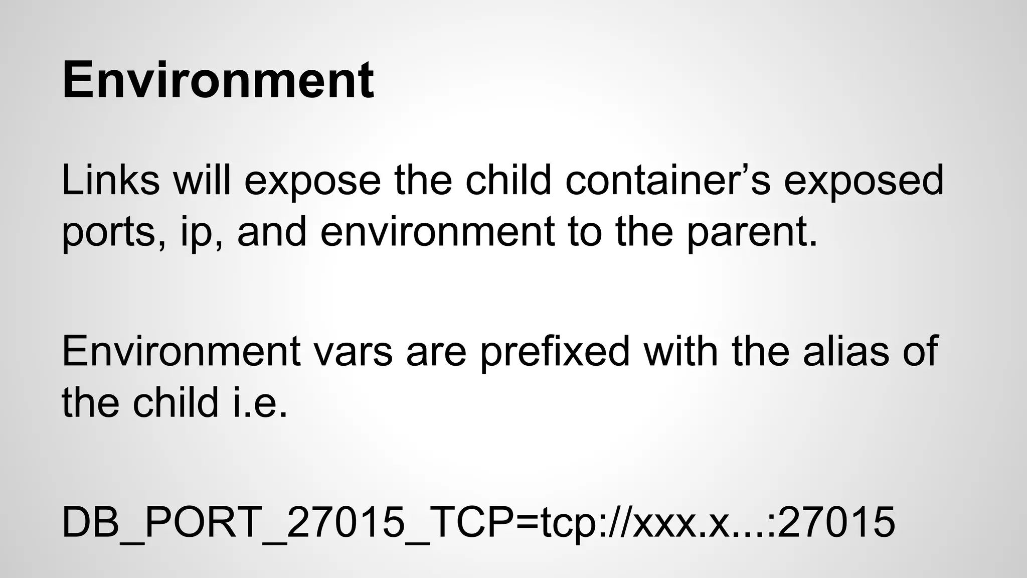 Environment
Links will expose the child container’s exposed
ports, ip, and environment to the parent.
Environment vars are prefixed with the alias of
the child i.e.
DB_PORT_27015_TCP=tcp://xxx.x...:27015
 