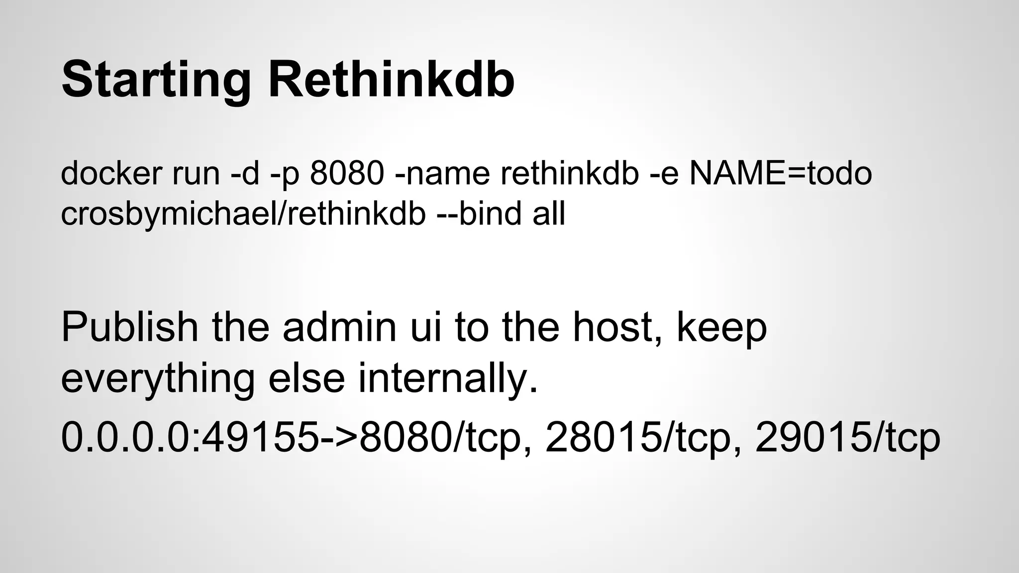 Starting Rethinkdb
docker run -d -p 8080 -name rethinkdb -e NAME=todo
crosbymichael/rethinkdb --bind all
Publish the admin ui to the host, keep
everything else internally.
0.0.0.0:49155->8080/tcp, 28015/tcp, 29015/tcp
 
