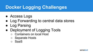 Docker Logging Challenges
● Access Logs
● Log Forwarding to central data stores
● Log Parsing
● Deployment of Logging Tools
○ Containers on local Host
○ Separate Hosts
○ SaaS
 