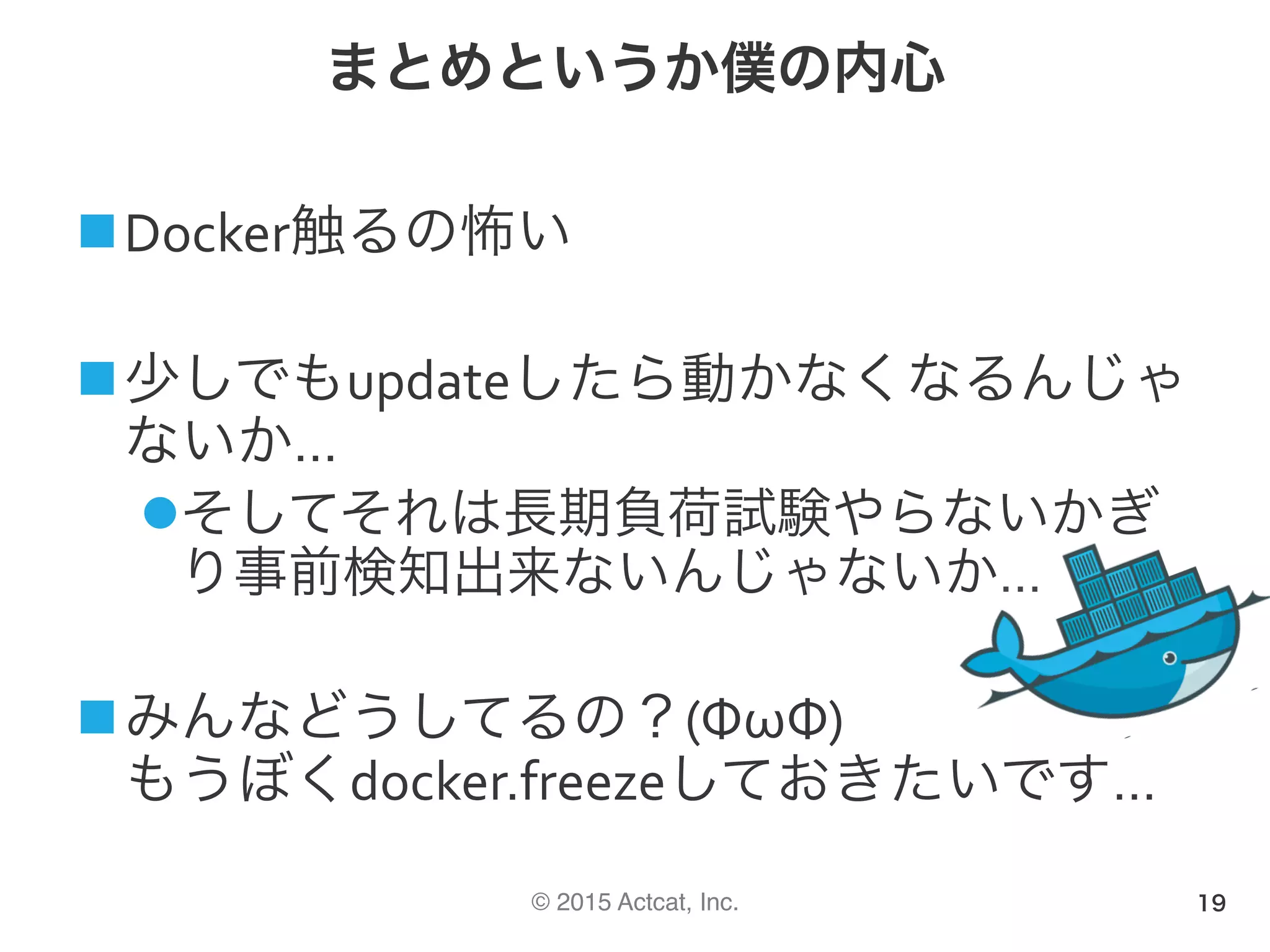 © 2015 Actcat, Inc.
まとめというか僕の内心
n Docker触るの怖い	
n 少しでもupdateしたら動かなくなるんじゃ
ないか…	
l そしてそれは長期負荷試験やらないかぎ
り事前検知出来ないんじゃないか…	
n みんなどうしてるの？(ΦωΦ)	
もうぼくdocker.freezeしておきたいです…	
19
 