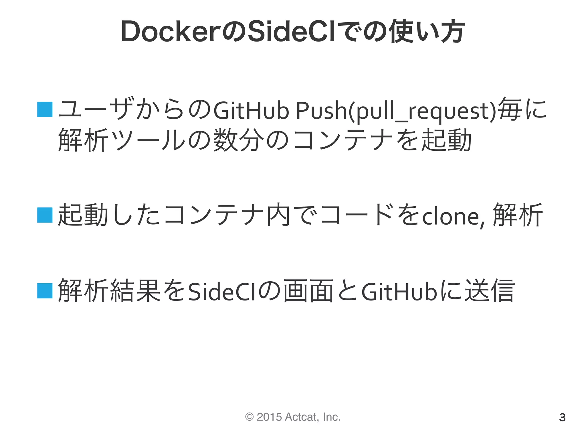 © 2015 Actcat, Inc.
DockerのSideCIでの使い方
n ユーザからのGitHub	Push(pull_request)毎に
解析ツールの数分のコンテナを起動	
n 起動したコンテナ内でコードをclone,	解析	
n 解析結果をSideCIの画面とGitHubに送信
3
 