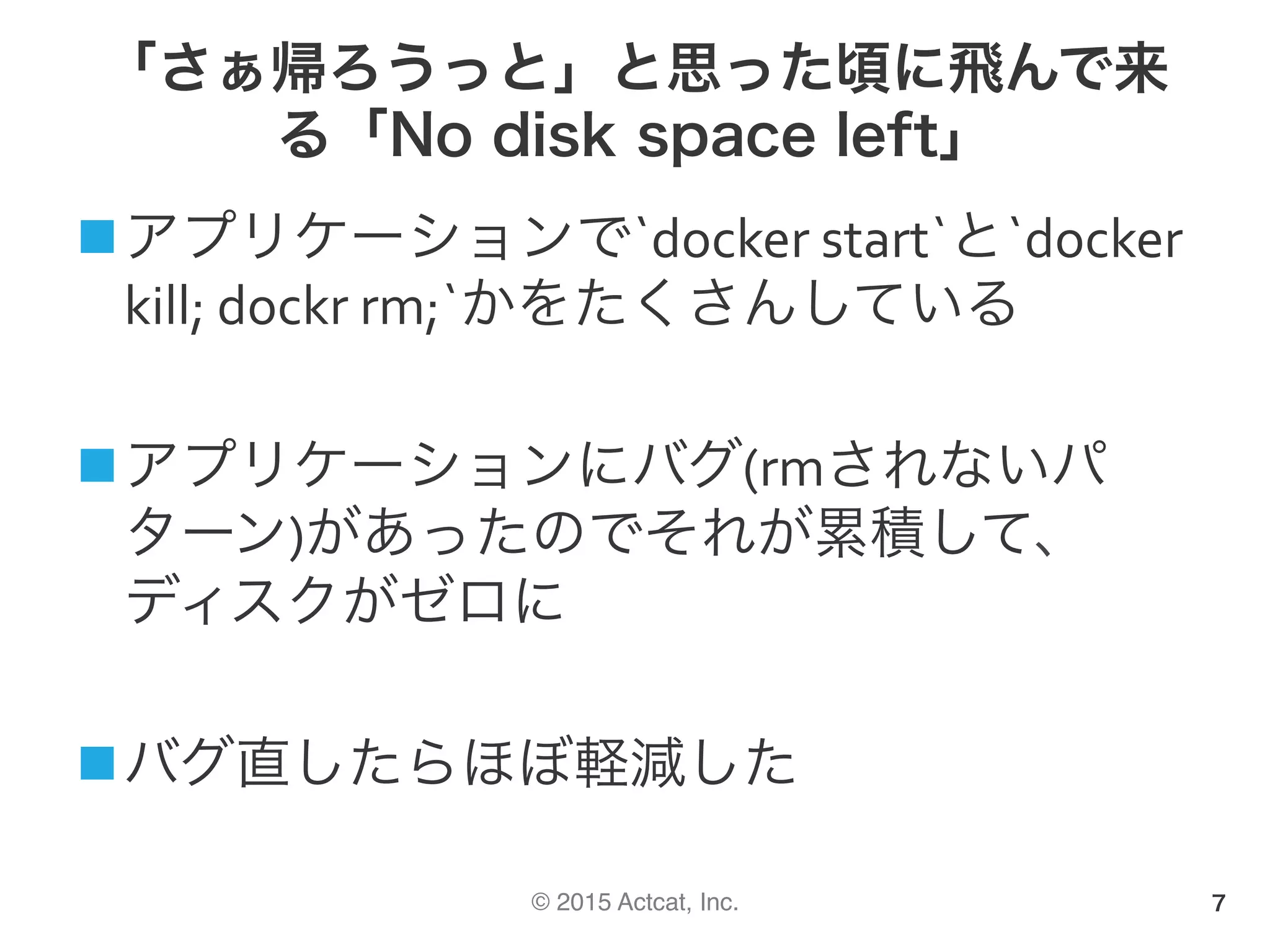 © 2015 Actcat, Inc.
「さぁ帰ろうっと」と思った頃に飛んで来
る「No disk space left」
n アプリケーションで`docker	start`と`docker	
kill;	dockr	rm;`かをたくさんしている	
n アプリケーションにバグ(rmされないパ
ターン)があったのでそれが累積して、
ディスクがゼロに	
n バグ直したらほぼ軽減した	
7
 