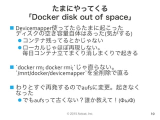 © 2015 Actcat, Inc.
たまにやってくる
「Docker disk out of space」
n Devicemapper使ってたらたまに起こった	
ディスクの空き容量自体はあった(気がする)	
l コンテナ残ってるとかじゃない	
l ローカルじゃほぼ再現しない。	
毎日コンテナ立てまくり消しまくりで起きる	
n `docker	rm;	docker	rmi;`じゃ直らない。	
`/mnt/docker/devicemapper`を全削除で直る	
n わりとすぐ再発するのでaufsに変更。起きなく
なった	
l でもaufsって古くない？誰か教えて！(ΦωΦ)	
10
 