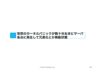 © 2015 Actcat, Inc. 11
突然のカーネルパニックが数十分おきにサーバ
各台に発生して冗長化とか無駄状態
 