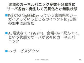 © 2015 Actcat, Inc.
突然のカーネルパニックが数十分おきに
サーバ各台に発生して冗長化とか無駄状態
n IVS	CTO	Night&Day	っていう宮崎県のシー
ガイアっていうところのイベントに3日間
参加中に起きた	
n Au電波なくて(3G1本)、会場のwiﬁ死んでて、
という状態でサーバが次々にカーネルパ
ニック	
n =>	サービスダウン	
12
 