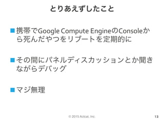 © 2015 Actcat, Inc.
とりあえずしたこと
n 携帯でGoogle	Compute	EngineのConsoleか
ら死んだやつをリブートを定期的に	
n その間にパネルディスカッションとか聞き
ながらデバッグ	
n マジ無理
13
 