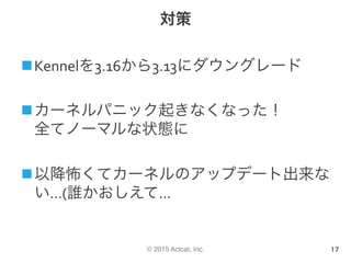© 2015 Actcat, Inc.
対策
n Kennelを3.16から3.13にダウングレード	
n カーネルパニック起きなくなった！	
全てノーマルな状態に	
n 以降怖くてカーネルのアップデート出来な
い…(誰かおしえて…	
17
 
