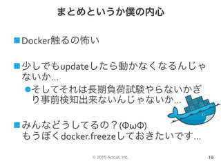 © 2015 Actcat, Inc.
まとめというか僕の内心
n Docker触るの怖い	
n 少しでもupdateしたら動かなくなるんじゃ
ないか…	
l そしてそれは長期負荷試験やらないかぎ
り事前検知出来ないんじゃないか…	
n みんなどうしてるの？(ΦωΦ)	
もうぼくdocker.freezeしておきたいです…	
19
 