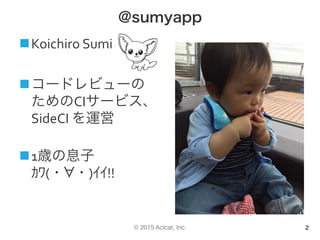 © 2015 Actcat, Inc.
@sumyapp
n Koichiro	Sumi	
n コードレビューの
ためのCIサービス、
SideCI	を運営	
	
n 1歳の息子	
ｶﾜ(・ ・)ｲｲ!!	
2
 