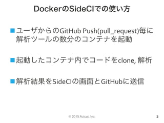 © 2015 Actcat, Inc.
DockerのSideCIでの使い方
n ユーザからのGitHub	Push(pull_request)毎に
解析ツールの数分のコンテナを起動	
n 起動したコンテナ内でコードをclone,	解析	
n 解析結果をSideCIの画面とGitHubに送信
3
 